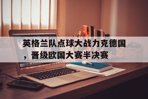 英格兰队点球大战力克德国，晋级欧国大赛半决赛的简单介绍