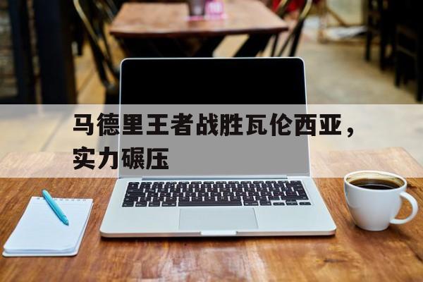 关于马德里王者战胜瓦伦西亚，实力碾压的信息