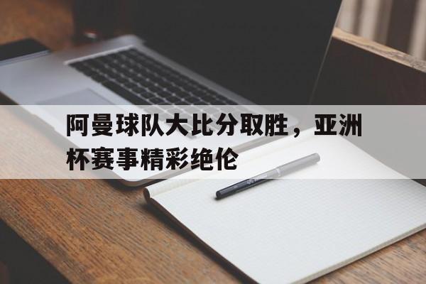 阿曼球队大比分取胜，亚洲杯赛事精彩绝伦